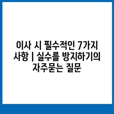 이사 시 필수적인 7가지 사항 | 실수를 방지하기