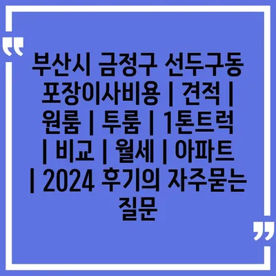 부산시 금정구 선두구동 포장이사비용 | 견적 | 원룸 | 투룸 | 1톤트럭 | 비교 | 월세 | 아파트 | 2024 후기