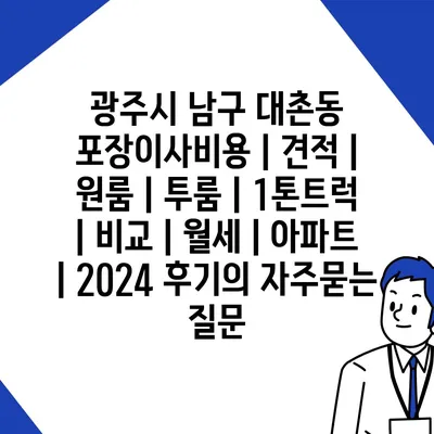 광주시 남구 대촌동 포장이사비용 | 견적 | 원룸 | 투룸 | 1톤트럭 | 비교 | 월세 | 아파트 | 2024 후기