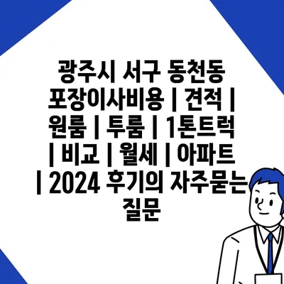 광주시 서구 동천동 포장이사비용 | 견적 | 원룸 | 투룸 | 1톤트럭 | 비교 | 월세 | 아파트 | 2024 후기