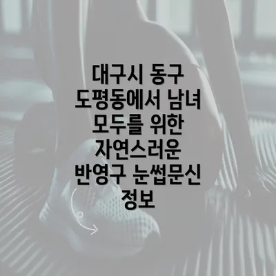 대구시 동구 도평동에서 남녀 모두를 위한 자연스러운 반영구 눈썹문신 정보